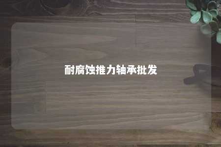 耐腐蚀推力轴承批发 